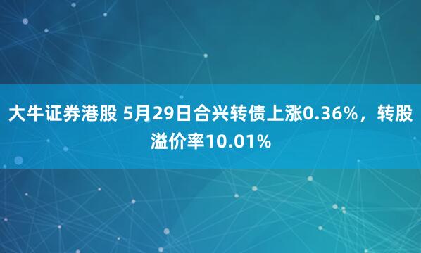 大牛证券港股 5月29日合兴转债上涨0.36%，转股溢价率10.01%