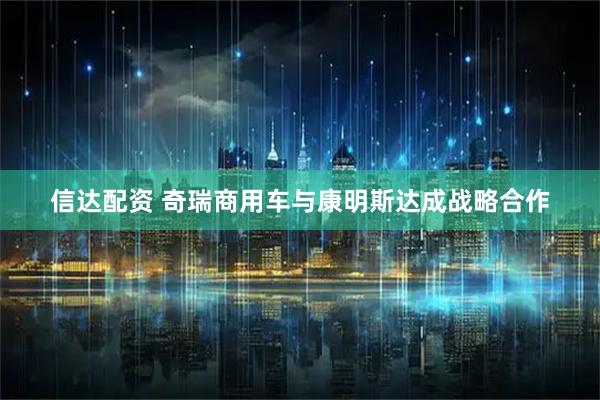信达配资 奇瑞商用车与康明斯达成战略合作