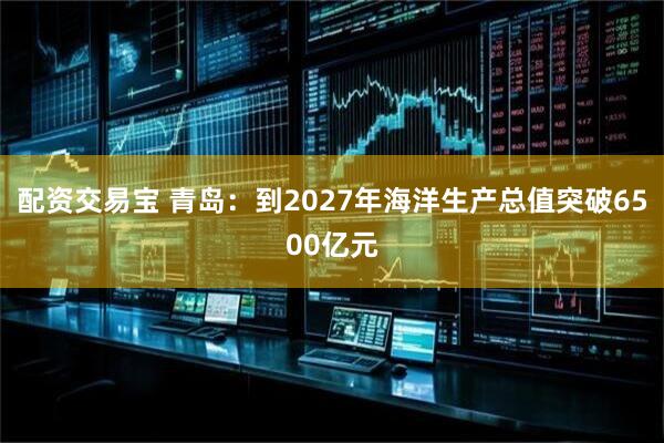 配资交易宝 青岛：到2027年海洋生产总值突破6500亿元