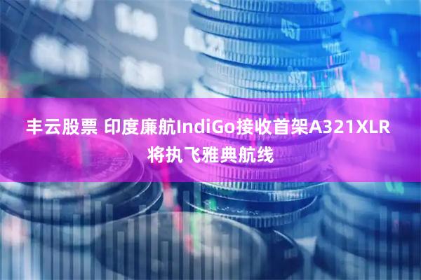 丰云股票 印度廉航IndiGo接收首架A321XLR 将执飞雅典航线