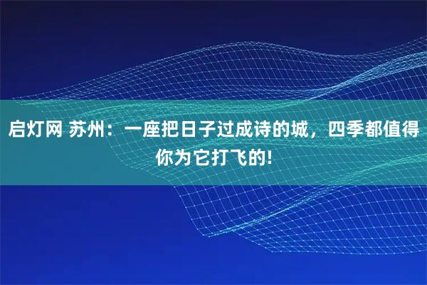 启灯网 苏州：一座把日子过成诗的城，四季都值得你为它打飞的!