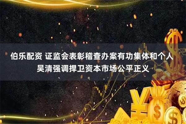 伯乐配资 证监会表彰稽查办案有功集体和个人 吴清强调捍卫资本市场公平正义