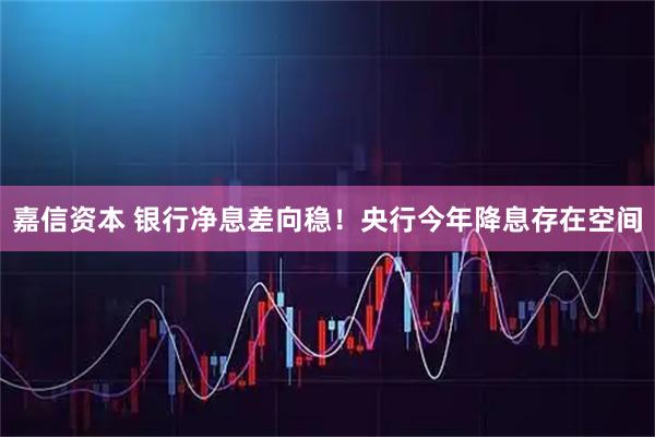 嘉信资本 银行净息差向稳！央行今年降息存在空间