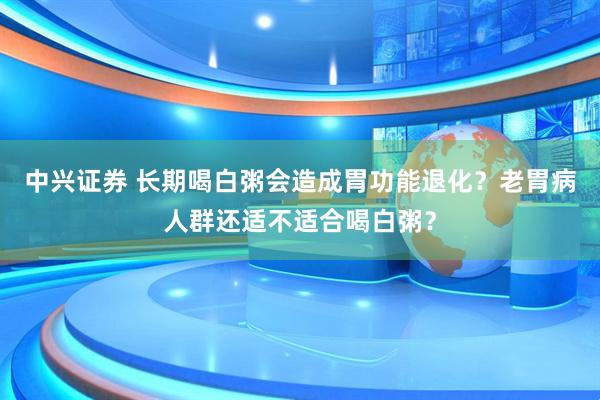 中兴证券 长期喝白粥会造成胃功能退化？老胃病人群还适不适合喝白粥？