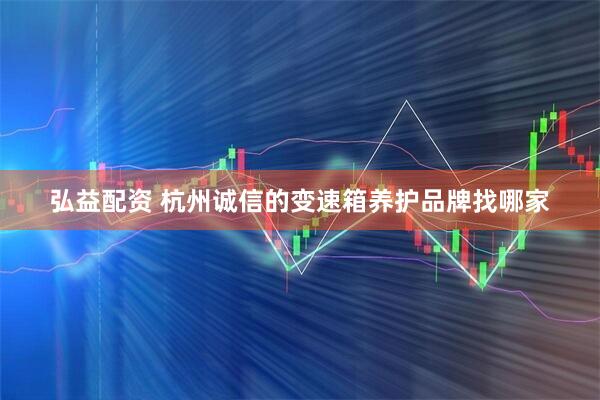 弘益配资 杭州诚信的变速箱养护品牌找哪家