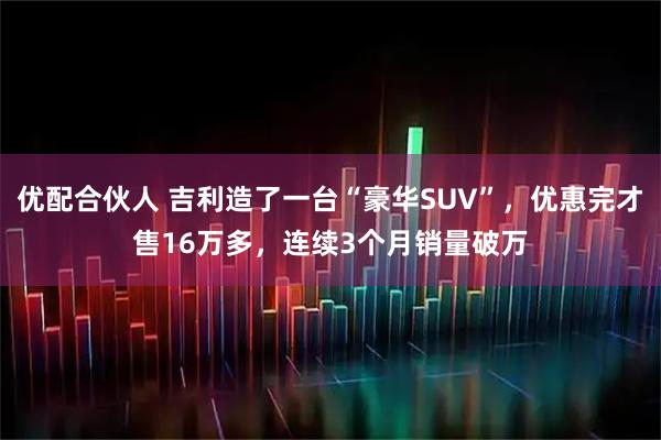 优配合伙人 吉利造了一台“豪华SUV”，优惠完才售16万多，连续3个月销量破万
