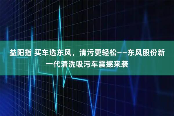 益阳指 买车选东风，清污更轻松——东风股份新一代清洗吸污车震撼来袭