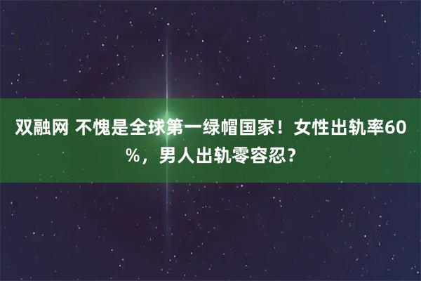 双融网 不愧是全球第一绿帽国家！女性出轨率60%，男人出轨零容忍？