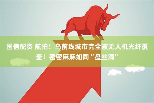 国信配资 航拍！乌前线城市完全被无人机光纤覆盖！密密麻麻如同“盘丝洞”