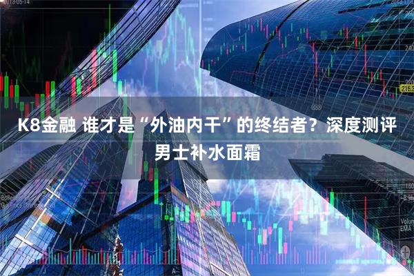 K8金融 谁才是“外油内干”的终结者？深度测评男士补水面霜