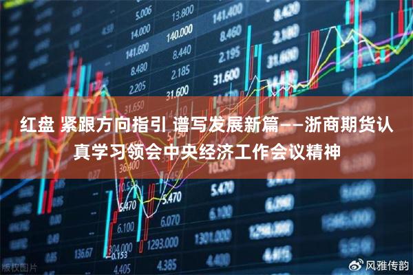 红盘 紧跟方向指引 谱写发展新篇——浙商期货认真学习领会中央经济工作会议精神