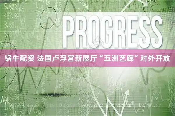 锅牛配资 法国卢浮宫新展厅“五洲艺廊”对外开放