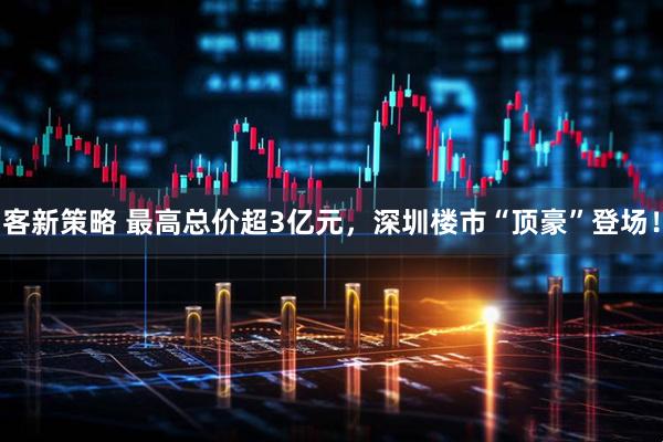 客新策略 最高总价超3亿元，深圳楼市“顶豪”登场！