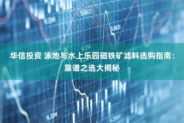 华信投资 泳池与水上乐园磁铁矿滤料选购指南：靠谱之选大揭秘