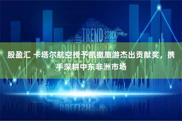 股盈汇 卡塔尔航空授予凯撒旅游杰出贡献奖，携手深耕中东非洲市场