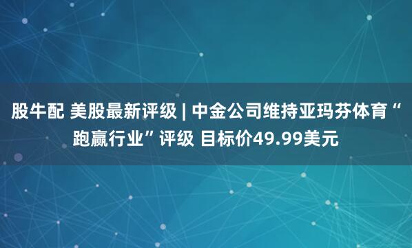 股牛配 美股最新评级 | 中金公司维持亚玛芬体育“跑赢行业”评级 目标价49.99美元