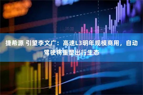 捷希源 引望李文广：高速L3明年规模商用，自动驾驶将重塑出行生态