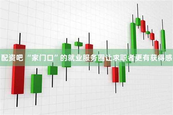 配资吧 “家门口”的就业服务圈让求职者更有获得感
