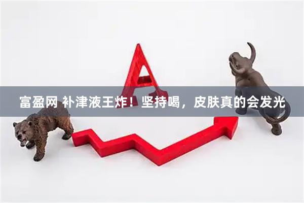 富盈网 补津液王炸！坚持喝，皮肤真的会发光