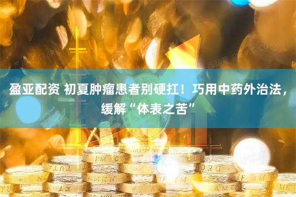 盈亚配资 初夏肿瘤患者别硬扛！巧用中药外治法，缓解“体表之苦”