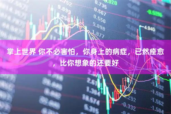 掌上世界 你不必害怕，你身上的病症，已然痊愈，比你想象的还要好